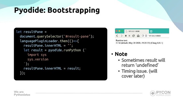 Pyodide: Bootstrapping
let resultPane =
document.querySelector('#result-pane’);
languagePluginLoader.then(()=>{
resultPane.innerHTML = ’’;
let result = pyodide.runPython (`
import sys
sys.version
`);
resultPane.innerHTML = result;
});
• Note
• Sometimes result will
return ‘undefined’
• Timing issue. (will
cover later)
