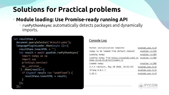 Solutions for Practical problems
• Module loading: Use Promise-ready running API
• runPythonAsync automatically detects packages and dynamically
imports.
let resultPane =
document.querySelector('#result-pane’);
languagePluginLoader.then(async ()=>{
resultPane.innerHTML = ’’;
let result = await pyodide.runPythonAsync(`
import numpy as np
import sys
print(sys.version)
np.__version__
`) .then(result=>{
if (typeof result !== "undefined") {
resultPane.innerHTML = result;
}
});
});
Console Log
