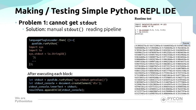 Making / Testing Simple Python REPL IDE
• Problem 1: cannot get stdout
• Solution: manual stdout() reading pipeline
languagePluginLoader.then( ()=>{
pyodide.runPython(`
import sys
import io
sys.stdout = io.StringIO()
`);
...
});
let stdout = pyodide.runPython("sys.stdout.getvalue()")
let stdout_console = document.createElement('div');
stdout_console.innerText = stdout;
resultPane.appendChild(stdout_console);
After executing each block:
