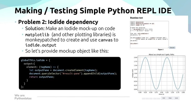 Making / Testing Simple Python REPL IDE
• Problem 2: Iodide dependency
• Solution: Make an Iodide mock-up on code
• matplotlib (and other plotting libraries) is
monkeypatched to create and use canvas to
iodide.output
• So let’s provide mockup object like this:
globalThis.iodide = {
output:{
element: (tagName) => {
let outputPane = document.createElement(tagName);
document.querySelector("#result-pane").appendChild(outputPane);
return outputPane;
}
}
};
