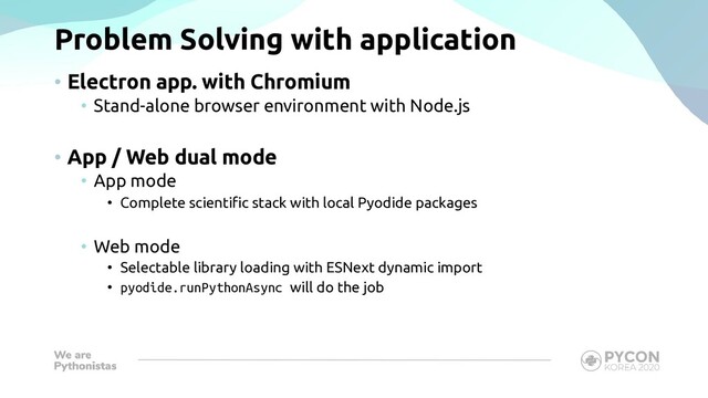Problem Solving with application
• Electron app. with Chromium
• Stand-alone browser environment with Node.js
• App / Web dual mode
• App mode
• Complete scientific stack with local Pyodide packages
• Web mode
• Selectable library loading with ESNext dynamic import
• pyodide.runPythonAsync will do the job
