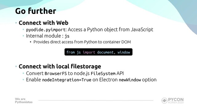 Go further
• Connect with Web
• pyodide.pyimport: Access a Python object from JavaScript
• Internal module : js
• Provides direct access from Python to container DOM
• Connect with local filestorage
• Convert BrowserFS to node.js FileSystem API
• Enable nodeIntegration=True on Electron newWindow option
from js import document, window
