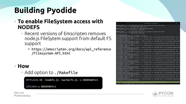 Building Pyodide
• To enable FileSystem access with
NODEFS
• Recent versions of Emscripten removes
node.js FileSytem support from default FS
support
• https://emscripten.org/docs/api_reference
/Filesystem-API.html
• How
• Add option to ./Makefile
OPTFLAGS=-O3 -lnodefs.js -lworkerfs.js -s NODERAWFS=1
…
LDFLAGS=-s NODERAWFS=1
