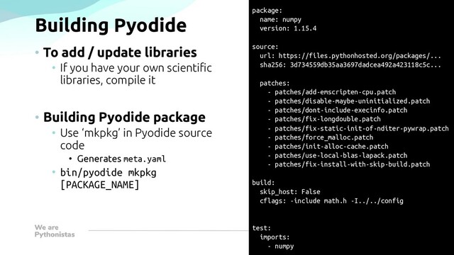 Building Pyodide
• To add / update libraries
• If you have your own scientific
libraries, compile it
• Building Pyodide package
• Use ‘mkpkg’ in Pyodide source
code
• Generates meta.yaml
• bin/pyodide mkpkg
[PACKAGE_NAME]
package:
name: numpy
version: 1.15.4
source:
url: https://files.pythonhosted.org/packages/...
sha256: 3d734559db35aa3697dadcea492a423118c5c...
patches:
- patches/add-emscripten-cpu.patch
- patches/disable-maybe-uninitialized.patch
- patches/dont-include-execinfo.patch
- patches/fix-longdouble.patch
- patches/fix-static-init-of-nditer-pywrap.patch
- patches/force_malloc.patch
- patches/init-alloc-cache.patch
- patches/use-local-blas-lapack.patch
- patches/fix-install-with-skip-build.patch
build:
skip_host: False
cflags: -include math.h -I../../config
test:
imports:
- numpy
