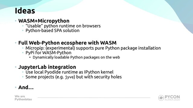 Ideas
• WASM+Micropython
• “Usable” python runtime on browsers
• Python-based SPA solution
• Full Web-Python ecosphere with WASM
• Micropip: (experimental) supports pure Python package installation
• PyPi for WASM-Python
• Dynamically loadable Python packages on the web
• JupyterLab integration
• Use local Pyodide runtime as IPython kernel
• Some projects (e.g. jyve) but with security holes
• And…
