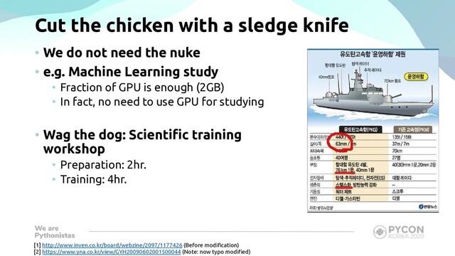 Cut the chicken with a sledge knife
• We do not need the nuke
• e.g. Machine Learning study
• Fraction of GPU is enough (2GB)
• In fact, no need to use GPU for studying
• Wag the dog: Scientific training
workshop
• Preparation: 2hr.
• Training: 4hr.
[1] http://www.inven.co.kr/board/webzine/2097/1177426 (Before modification)
[2] https://www.yna.co.kr/view/GYH20090602001500044 (Note: now typo modified)
