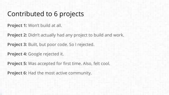 Contributed to 6 projects
Project 1: Won’t build at all.
Project 2: Didn’t actually had any project to build and work.
Project 3: Built, but poor code. So I rejected.
Project 4: Google rejected it.
Project 5: Was accepted for first time. Also, felt cool.
Project 6: Had the most active community.
