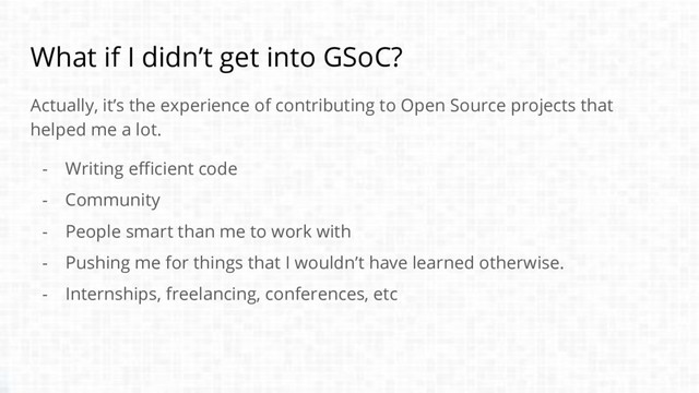What if I didn’t get into GSoC?
Actually, it’s the experience of contributing to Open Source projects that
helped me a lot.
- Writing efficient code
- Community
- People smart than me to work with
- Pushing me for things that I wouldn’t have learned otherwise.
- Internships, freelancing, conferences, etc
