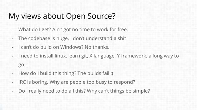 My views about Open Source?
- What do I get? Ain’t got no time to work for free.
- The codebase is huge, I don’t understand a shit
- I can’t do build on Windows? No thanks.
- I need to install linux, learn git, X language, Y framework, a long way to
go…
- How do I build this thing? The builds fail :(
- IRC is boring. Why are people too busy to respond?
- Do I really need to do all this? Why can’t things be simple?
