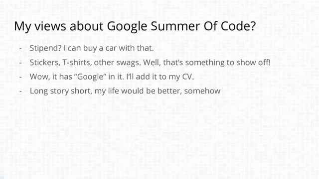 My views about Google Summer Of Code?
- Stipend? I can buy a car with that.
- Stickers, T-shirts, other swags. Well, that’s something to show off!
- Wow, it has “Google” in it. I’ll add it to my CV.
- Long story short, my life would be better, somehow

