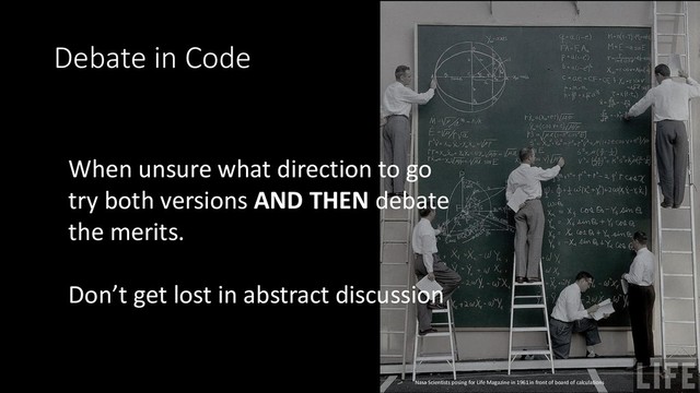 Debate in Code
When unsure what direction to go
try both versions AND THEN debate
the merits.
Don’t get lost in abstract discussion
Nasa Scientists posing for Life Magazine in 1961 in front of board of calculations
