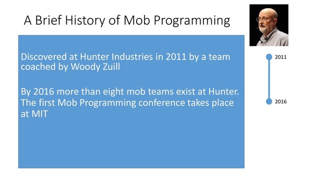 2011
2016
A Brief History of Mob Programming
Discovered at Hunter Industries in 2011 by a team
coached by Woody Zuill
By 2016 more than eight mob teams exist at Hunter.
The first Mob Programming conference takes place
at MIT
