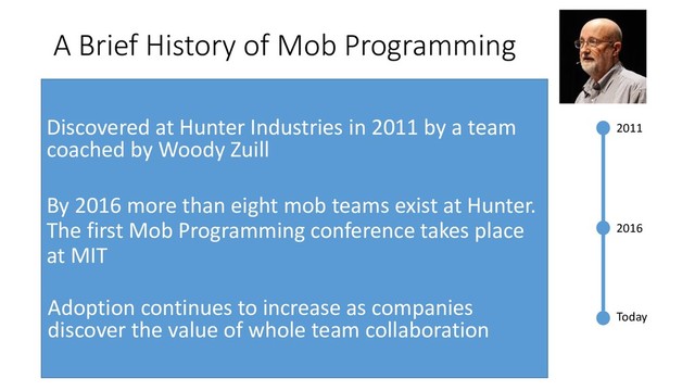 A Brief History of Mob Programming
2011
2016
Today
Discovered at Hunter Industries in 2011 by a team
coached by Woody Zuill
By 2016 more than eight mob teams exist at Hunter.
The first Mob Programming conference takes place
at MIT
Adoption continues to increase as companies
discover the value of whole team collaboration
