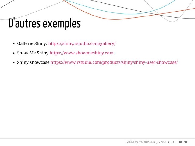 D'autres exemples
Gallerie Shiny: https://shiny.rstudio.com/gallery/
Show Me Shiny https://www.showmeshiny.com
Shiny showcase https://www.rstudio.com/products/shiny/shiny-user-showcase/
Colin Fay, ThinkR - http://thinkr.fr 18 / 34
