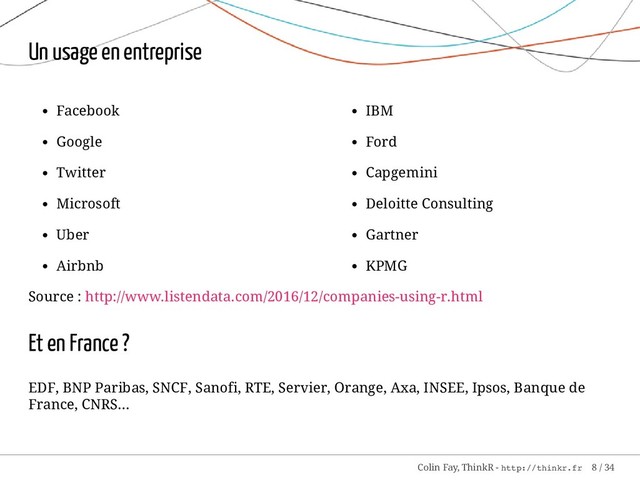 Facebook
Google
Twitter
Microsoft
Uber
Airbnb
IBM
Ford
Capgemini
Deloitte Consulting
Gartner
KPMG
Un usage en entreprise
Source : http://www.listendata.com/2016/12/companies-using-r.html
Et en France ?
EDF, BNP Paribas, SNCF, Sanofi, RTE, Servier, Orange, Axa, INSEE, Ipsos, Banque de
France, CNRS...
Colin Fay, ThinkR - http://thinkr.fr 8 / 34
