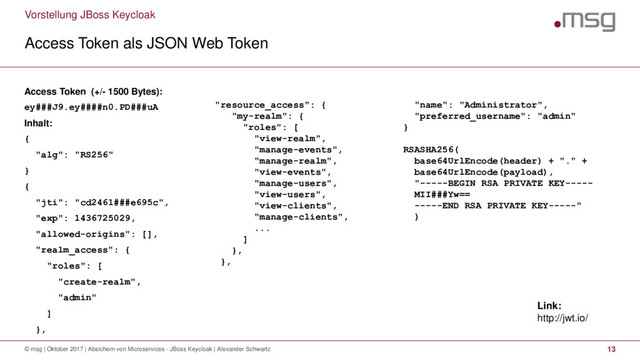 Vorstellung JBoss Keycloak
Access Token als JSON Web Token
© msg | Oktober 2017 | Absichern von Microservices - JBoss Keycloak | Alexander Schwartz 13
Access Token (+/- 1500 Bytes):
ey###J9.ey####n0.PD###uA
Inhalt:
{
"alg": "RS256"
}
{
"jti": "cd2461###e695c",
"exp": 1436725029,
"allowed-origins": [],
"realm_access": {
"roles": [
"create-realm",
"admin"
]
},
"resource_access": {
"my-realm": {
"roles": [
"view-realm",
"manage-events",
"manage-realm",
"view-events",
"manage-users",
"view-users",
"view-clients",
"manage-clients",
...
]
},
},
"name": "Administrator",
"preferred_username": "admin"
}
RSASHA256(
base64UrlEncode(header) + "." +
base64UrlEncode(payload),
"-----BEGIN RSA PRIVATE KEY-----
MII###Yw==
-----END RSA PRIVATE KEY-----"
)
Link:
http://jwt.io/

