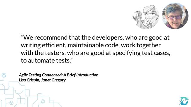 “We recommend that the developers, who are good at
writing efficient, maintainable code, work together
with the testers, who are good at specifying test cases,
to automate tests.”
Agile Testing Condensed: A Brief Introduction


Lisa Crispin, Janet Gregory


