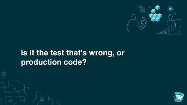 Is it the test that’s wrong, or
production code?
