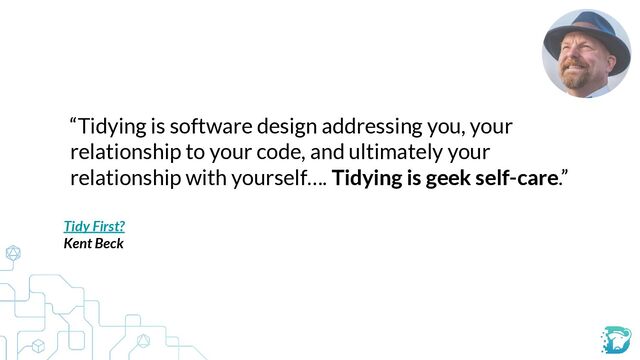 “Tidying is software design addressing you, your
relationship to your code, and ultimately your
relationship with yourself…. Tidying is geek self-care.”
Tidy First?


Kent Beck


