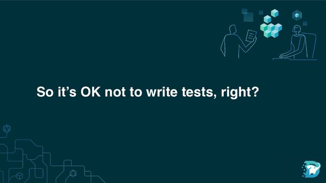 So it’s OK not to write tests, right?
