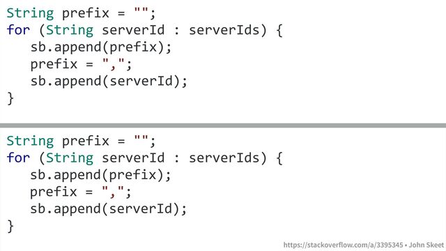 https://stackoverflow.com/a/3395345 • John Skeet
String prefix = "";
for (String serverId : serverIds) {
sb.append(prefix);
prefix = ",";
sb.append(serverId);
}
String prefix = "";
for (String serverId : serverIds) {
sb.append(prefix);
prefix = ",";
sb.append(serverId);
}
https://stackoverflow.com/a/3395345 • John Skeet
