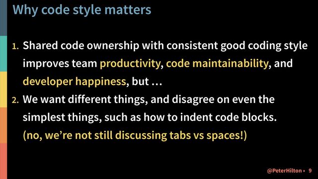 Why code style matters
1. Shared code ownership with consistent good coding style
improves team productivity, code maintainability, and
developer happiness, but …
2. We want different things, and disagree on even the
simplest things, such as how to indent code blocks. 
(no, we’re not still discussing tabs vs spaces!)
!9
@PeterHilton •
