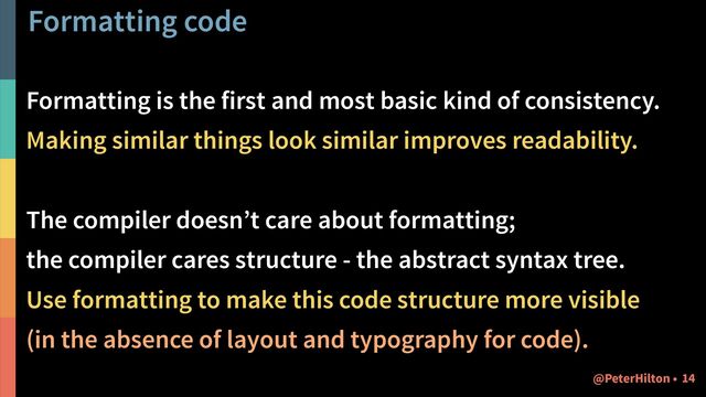 Formatting code
Formatting is the first and most basic kind of consistency.
Making similar things look similar improves readability.
The compiler doesn’t care about formatting;
the compiler cares structure - the abstract syntax tree.
Use formatting to make this code structure more visible
(in the absence of layout and typography for code).
!14
@PeterHilton •
