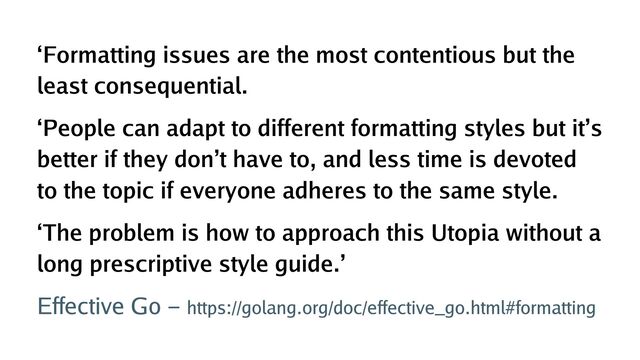 ‘Formatting issues are the most contentious but the
least consequential.
‘People can adapt to different formatting styles but it’s
better if they don’t have to, and less time is devoted
to the topic if everyone adheres to the same style.
‘The problem is how to approach this Utopia without a
long prescriptive style guide.’
Effective Go - https://golang.org/doc/effective_go.html#formatting
