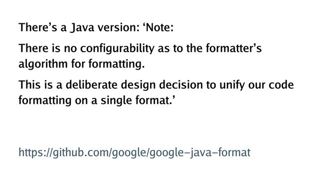 There’s a Java version: ‘Note:
There is no configurability as to the formatter’s
algorithm for formatting.
This is a deliberate design decision to unify our code
formatting on a single format.’ 
 
https://github.com/google/google-java-format
