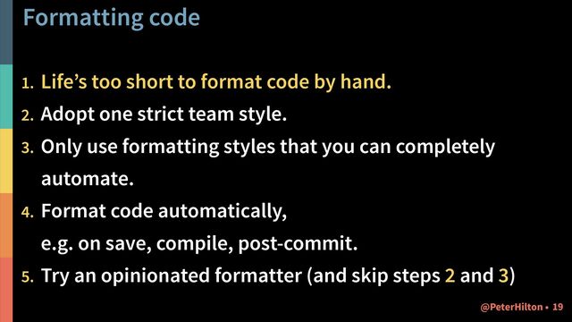 Formatting code
1. Life’s too short to format code by hand.
2. Adopt one strict team style.
3. Only use formatting styles that you can completely
automate.
4. Format code automatically,  
e.g. on save, compile, post-commit.
5. Try an opinionated formatter (and skip steps 2 and 3)
!19
@PeterHilton •
