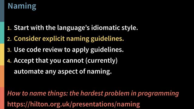 Naming
!25
@PeterHilton •
1. Start with the language’s idiomatic style.
2. Consider explicit naming guidelines.
3. Use code review to apply guidelines.
4. Accept that you cannot (currently)  
automate any aspect of naming.
How to name things: the hardest problem in programming
https://hilton.org.uk/presentations/naming
