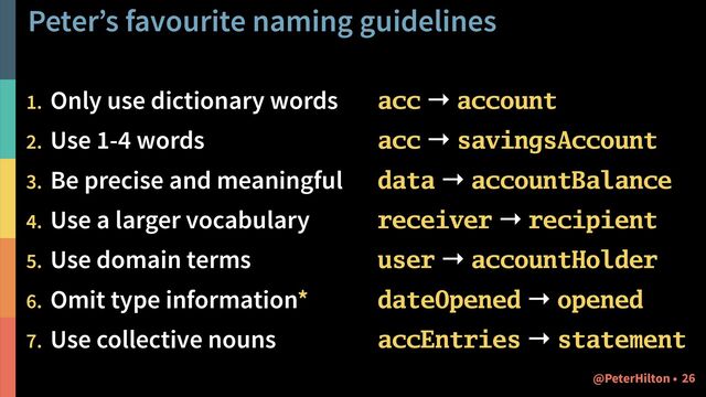 Peter’s favourite naming guidelines
1. Only use dictionary words
2. Use 1-4 words
3. Be precise and meaningful
4. Use a larger vocabulary
5. Use domain terms
6. Omit type information*
7. Use collective nouns
acc → account
acc → savingsAccount
data → accountBalance
receiver → recipient
user → accountHolder
dateOpened → opened
accEntries → statement
!26
@PeterHilton •
