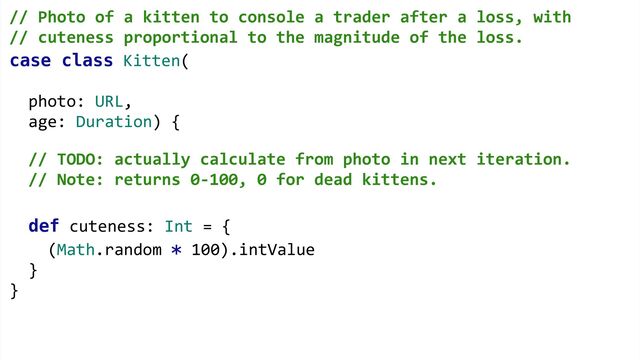 case class Kitten(
photo: URL,
age: Duration) {
def cuteness: Int = {
(Math.random * 100).intValue
}
}
// Photo of a kitten to console a trader after a loss, with  
// cuteness proportional to the magnitude of the loss. 
 
 
 
 
// TODO: actually calculate from photo in next iteration.
// Note: returns 0-100, 0 for dead kittens.
