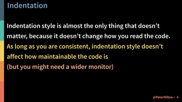 Indentation
Indentation style is almost the only thing that doesn’t
matter, because it doesn’t change how you read the code.
As long as you are consistent, indentation style doesn’t
affect how maintainable the code is
(but you might need a wider monitor)
!4
@PeterHilton •
