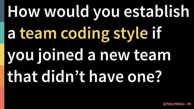 How would you establish
a team coding style if
you joined a new team
that didn’t have one?
!46
@PeterHilton •
