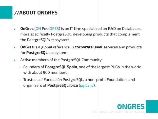 • OnGres (ON PostGRES) is an IT firm specialized on R&D on Databases,
more specifically PostgreSQL, developing products that complement
the PostgreSQL’s ecosystem.
• OnGres is a global reference in corporate level services and products
for PostgreSQL ecosystem.
• Active members of the PostgreSQL Community:
- Founders of PostgreSQL Spain, one of the largest PUGs in the world,
with about 900 members.
- Trustees of Fundación PostgreSQL, a non-profit Foundation, and
organizers of PostgreSQL Ibiza (pgibz.io).
POSTGRESQL CONFIGURATION FOR HUMANS
//ABOUT ONGRES
