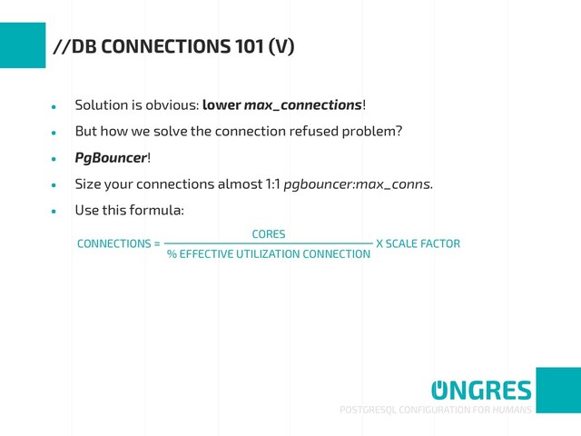 • Solution is obvious: lower max_connections!
• But how we solve the connection refused problem?
• PgBouncer!
• Size your connections almost 1:1 pgbouncer:max_conns.
• Use this formula:
POSTGRESQL CONFIGURATION FOR HUMANS
//DB CONNECTIONS 101 (V)
CONNECTIONS = X SCALE FACTOR
CORES
% EFFECTIVE UTILIZATION CONNECTION
