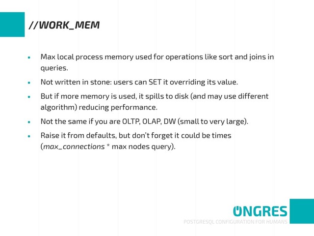 • Max local process memory used for operations like sort and joins in
queries.
• Not written in stone: users can SET it overriding its value.
• But if more memory is used, it spills to disk (and may use different
algorithm) reducing performance.
• Not the same if you are OLTP, OLAP, DW (small to very large).
• Raise it from defaults, but don’t forget it could be times
(max_connections * max nodes query).
POSTGRESQL CONFIGURATION FOR HUMANS
//WORK_MEM
