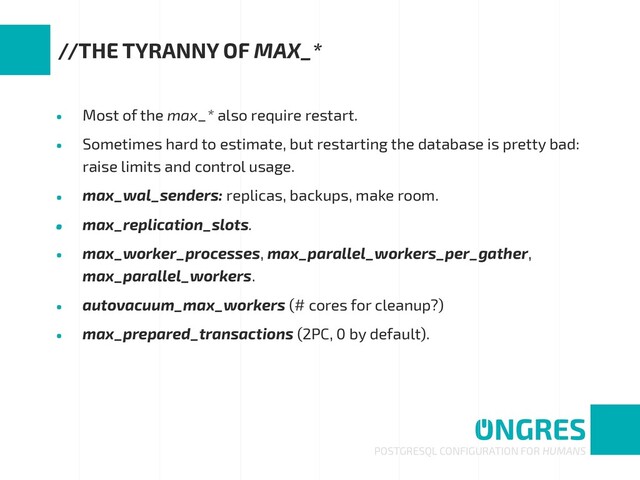 • Most of the max_* also require restart.
• Sometimes hard to estimate, but restarting the database is pretty bad:
raise limits and control usage.
• max_wal_senders: replicas, backups, make room.
• max_replication_slots.
• max_worker_processes, max_parallel_workers_per_gather,
max_parallel_workers.
• autovacuum_max_workers (# cores for cleanup?)
• max_prepared_transactions (2PC, 0 by default).
POSTGRESQL CONFIGURATION FOR HUMANS
//THE TYRANNY OF MAX_*
