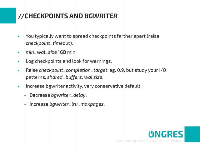 • You typically want to spread checkpoints farther apart (raise
checkpoint_timeout).
• min_wal_size 1GB min.
• Log checkpoints and look for warnings.
• Raise checkpoint_completion_target, eg. 0.9, but study your I/O
patterns, shared_buffers, wal size.
• Increase bgwriter activity, very conservative default:
- Decrease bgwriter_delay.
- Increase bgwriter_lru_maxpages.
POSTGRESQL CONFIGURATION FOR HUMANS
//CHECKPOINTS AND BGWRITER
