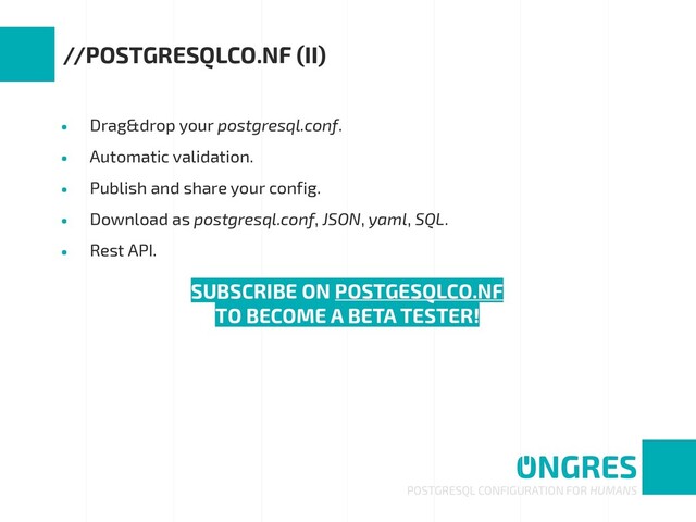 • Drag&drop your postgresql.conf.
• Automatic validation.
• Publish and share your config.
• Download as postgresql.conf, JSON, yaml, SQL.
• Rest API.
POSTGRESQL CONFIGURATION FOR HUMANS
//POSTGRESQLCO.NF (II)
SUBSCRIBE ON POSTGESQLCO.NF
TO BECOME A BETA TESTER!
