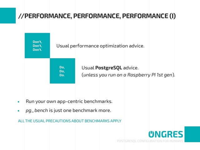 • Run your own app-centric benchmarks.
• pg_bench is just one benchmark more.
POSTGRESQL CONFIGURATION FOR HUMANS
//PERFORMANCE, PERFORMANCE, PERFORMANCE (I)
Don’t, 
Don’t, 
Don’t.
Do,
Do, 
Do.
Usual performance optimization advice.
Usual PostgreSQL advice. 
(unless you run on a Raspberry PI 1st gen).
ALL THE USUAL PRECAUTIONS ABOUT BENCHMARKS APPLY

