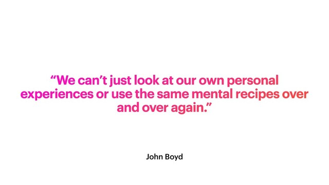 John Boyd
“We can’t just look at our own personal
experiences or use the same mental recipes over
and over again.”
