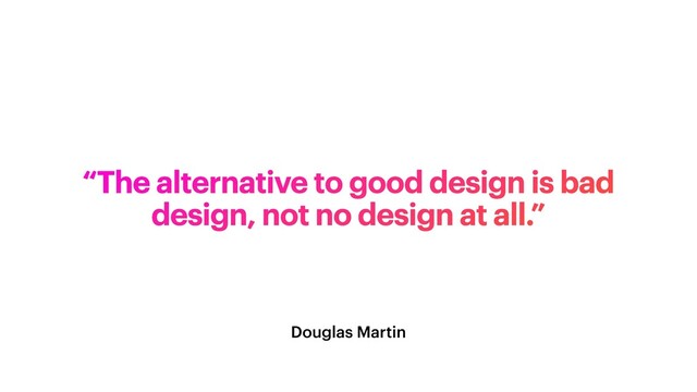 Douglas Martin
“The alternative to good design is bad
design, not no design at all.”
