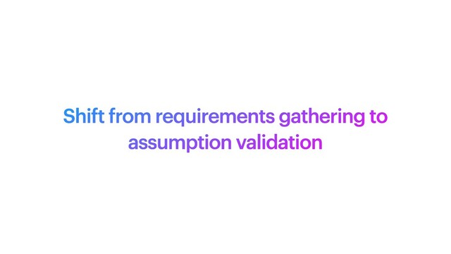 Shift from requirements gathering to
assumption validation
