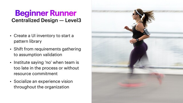 Beginner Runner
• Create a UI inventory to start a
pattern library


• Shift from requirements gathering
to assumption validation


• Institute saying ‘no’ when team is
too late in the process or without
resource commitment


• Socialize an experience vision
throughout the organization
Centralized Design — Level3
