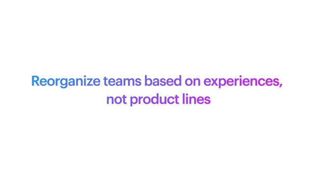 Reorganize teams based on experiences,
 
not product lines
