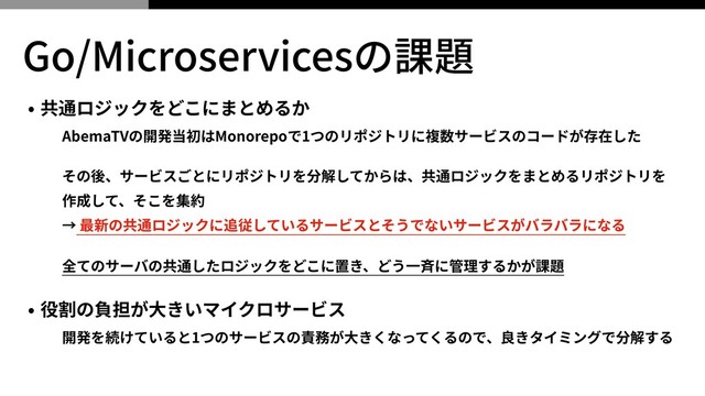 Go/Microservicesの課題
• 共通ロジックをどこにまとめるか
AbemaTVの開発当初はMonorepoで1つのリポジトリに複数サービスのコードが存在した
その後、サービスごとにリポジトリを分解してからは、共通ロジックをまとめるリポジトリを
作成して、そこを集約
→ 最新の共通ロジックに追従しているサービスとそうでないサービスがバラバラになる
全てのサーバの共通したロジックをどこに置き、どう⼀⻫に管理するかが課題
• 役割の負担が⼤きいマイクロサービス
開発を続けていると1つのサービスの責務が⼤きくなってくるので、良きタイミングで分解する

