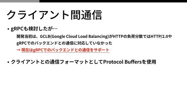 クライアント間通信
• gRPCも検討したが…
開発当初は、GCLB(Google Cloud Load Balancing)がHTTPの負荷分散ではHTTP/ . や
gRPCでのバックエンドとの通信に対応していなかった
→ 現在はgRPCでのバックエンドとの通信をサポート
• クライアントとの通信フォーマットとしてProtocol Buﬀersを使⽤
