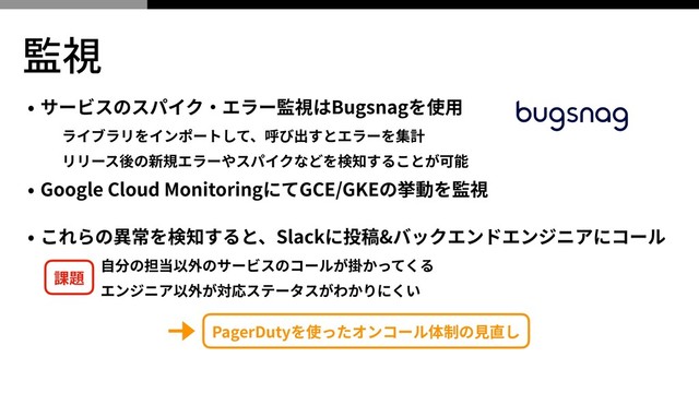 監視
• サービスのスパイク‧エラー監視はBugsnagを使⽤
ライブラリをインポートして、呼び出すとエラーを集計
リリース後の新規エラーやスパイクなどを検知することが可能
• Google Cloud MonitoringにてGCE/GKEの挙動を監視
• これらの異常を検知すると、Slackに投稿&バックエンドエンジニアにコール
⾃分の担当以外のサービスのコールが掛かってくる
エンジニア以外が対応ステータスがわかりにくい
PagerDutyを使ったオンコール体制の⾒直し
課題
